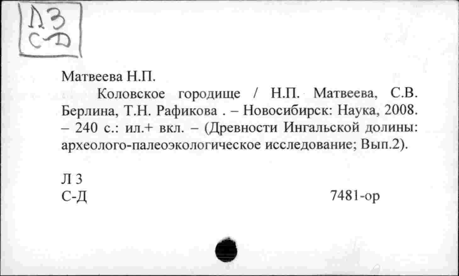 ﻿Матвеева Н.П.
Коловское городище / Н.П. Матвеева, С.В. Берлина, Т.Н. Рафикова . - Новосибирск: Наука, 2008. - 240 с.: ил.+ вкл. - (Древности Ингальской долины: археолого-палеоэкологическое исследование; Вып.2).
Л 3 С-Д
7481-ор